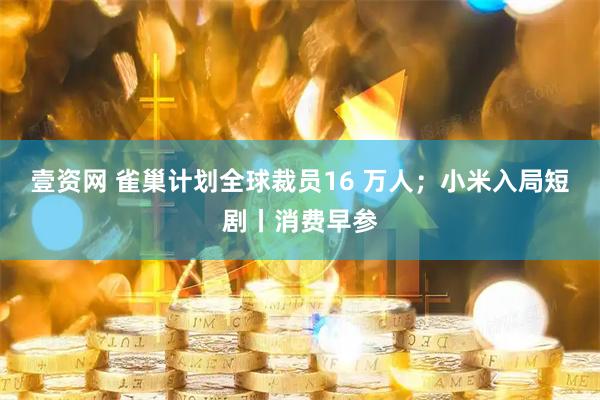 壹资网 雀巢计划全球裁员16 万人;小米入局短剧丨消费早参