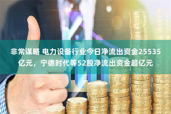 非常谋略 电力设备行业今日净流出资金25535亿元，宁德时代等52股净流出资金超亿元