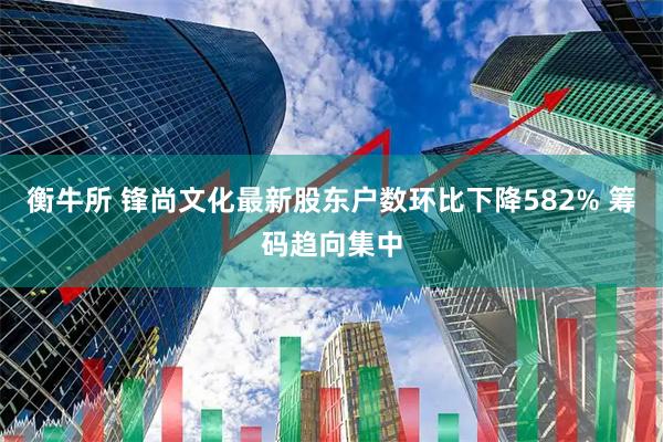 衡牛所 锋尚文化最新股东户数环比下降582% 筹码趋向集中