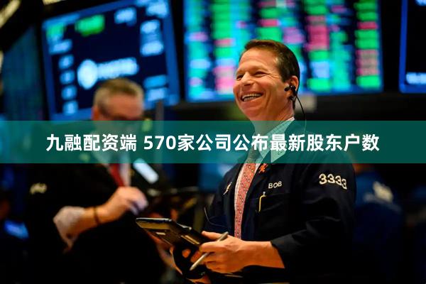 九融配资端 570家公司公布最新股东户数