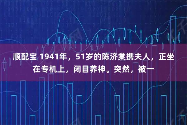 顺配宝 1941年，51岁的陈济棠携夫人，正坐在专机上，闭目养神。突然，被一