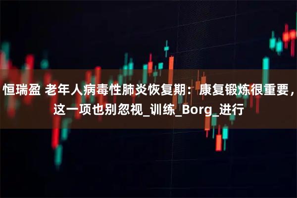 恒瑞盈 老年人病毒性肺炎恢复期：康复锻炼很重要，这一项也别忽视_训练_Borg_进行