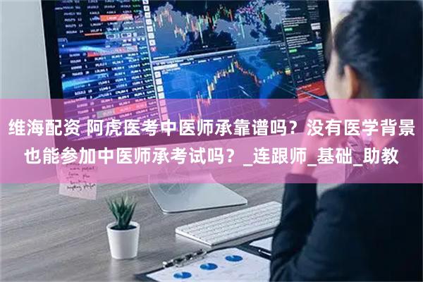 维海配资 阿虎医考中医师承靠谱吗？没有医学背景也能参加中医师承考试吗？_连跟师_基础_助教
