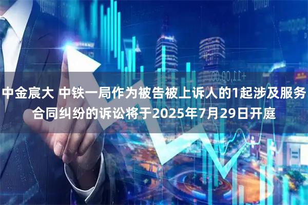 中金宸大 中铁一局作为被告被上诉人的1起涉及服务合同纠纷的诉讼将于2025年7月29日开庭
