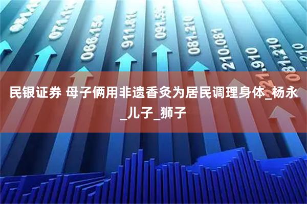 民银证券 母子俩用非遗香灸为居民调理身体_杨永_儿子_狮子