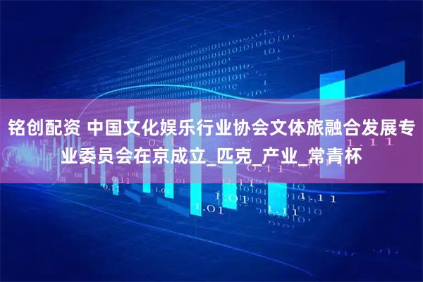 铭创配资 中国文化娱乐行业协会文体旅融合发展专业委员会在京成立_匹克_产业_常青杯