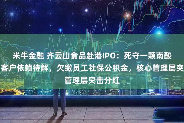 米牛金融 齐云山食品赴港IPO：死守一颗南酸枣，大客户依赖待解，欠缴员工社保公积金，核心管理层突击分红