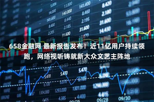 658金融网 最新报告发布！近11亿用户持续领跑，网络视听铸就新大众文艺主阵地