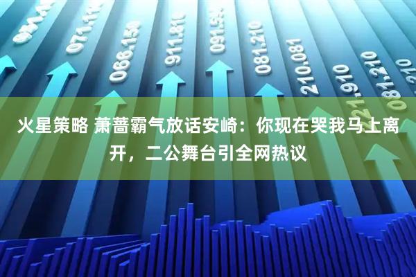 火星策略 萧蔷霸气放话安崎：你现在哭我马上离开，二公舞台引全网热议