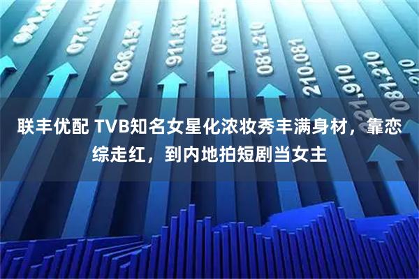 联丰优配 TVB知名女星化浓妆秀丰满身材，靠恋综走红，到内地拍短剧当女主