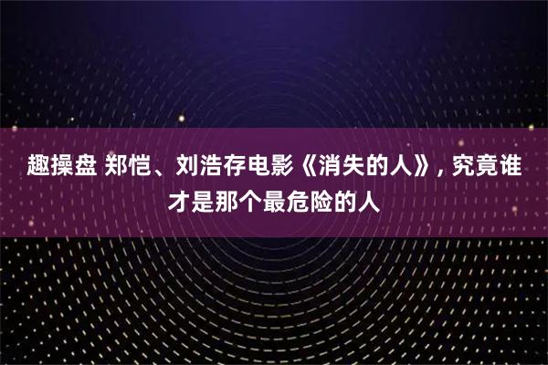 趣操盘 郑恺、刘浩存电影《消失的人》, 究竟谁才是那个最危险的人
