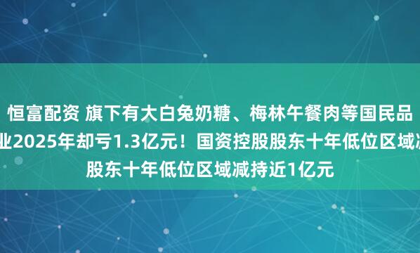 恒富配资 旗下有大白兔奶糖、梅林午餐肉等国民品牌,光明肉业2025年却亏1.3亿元!国资控股股东十年低位区域减持近1亿元