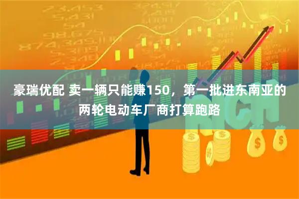 豪瑞优配 卖一辆只能赚150，第一批进东南亚的两轮电动车厂商打算跑路