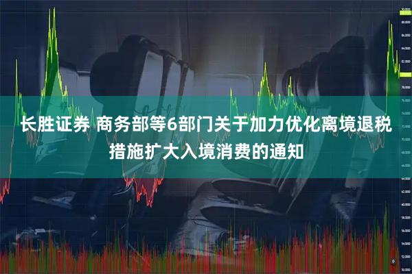 长胜证券 商务部等6部门关于加力优化离境退税措施扩大入境消费的通知