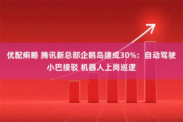 优配痢略 腾讯新总部企鹅岛建成30%：自动驾驶小巴接驳 机器人上岗巡逻