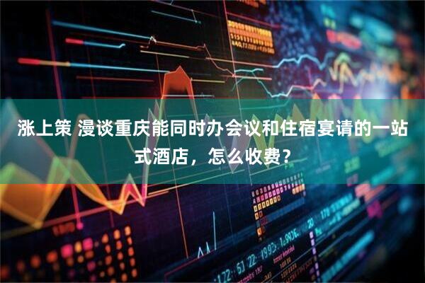 涨上策 漫谈重庆能同时办会议和住宿宴请的一站式酒店，怎么收费？