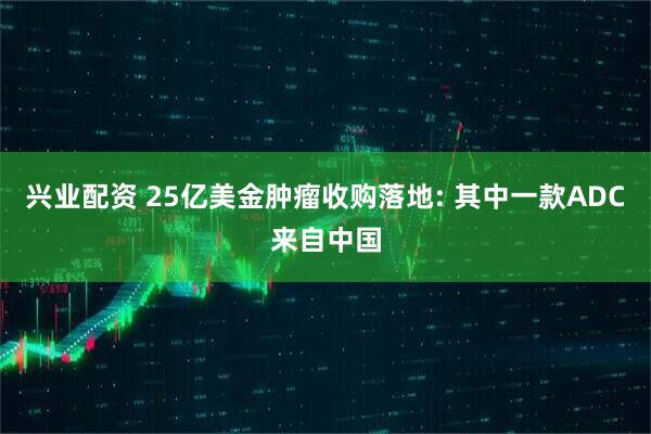 兴业配资 25亿美金肿瘤收购落地: 其中一款ADC来自中国