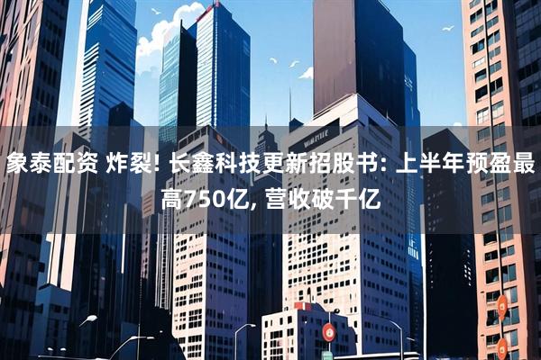 象泰配资 炸裂! 长鑫科技更新招股书: 上半年预盈最高750亿, 营收破千亿