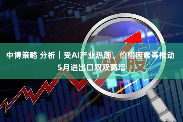 中博策略 分析｜受AI产业热潮、价格因素等推动 5月进出口双双高增