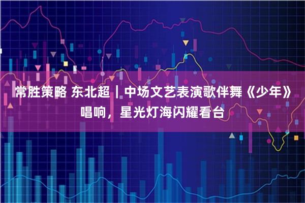 常胜策略 东北超｜中场文艺表演歌伴舞《少年》唱响，星光灯海闪耀看台