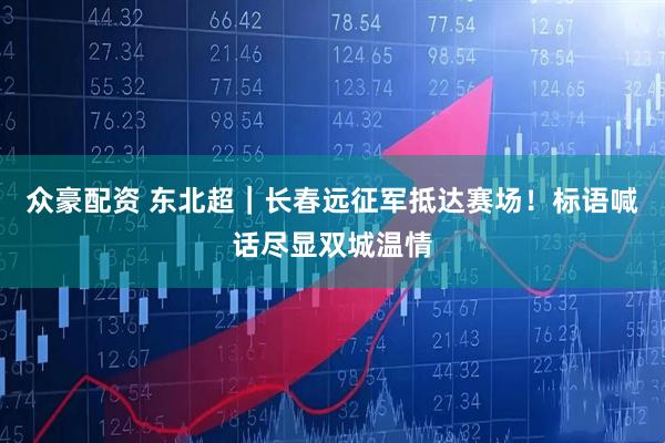 众豪配资 东北超｜长春远征军抵达赛场！标语喊话尽显双城温情