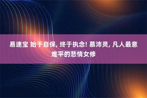 易速宝 始于自保, 终于执念! 慕沛灵, 凡人最意难平的悲情女修