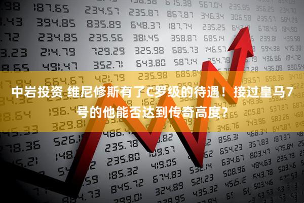 中岩投资 维尼修斯有了C罗级的待遇！接过皇马7号的他能否达到传奇高度？