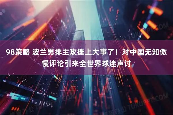 98策略 波兰男排主攻摊上大事了！对中国无知傲慢评论引来全世界球迷声讨