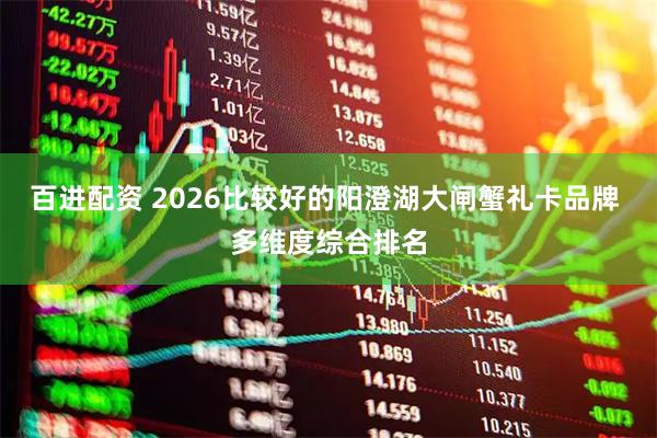 百进配资 2026比较好的阳澄湖大闸蟹礼卡品牌 多维度综合排名