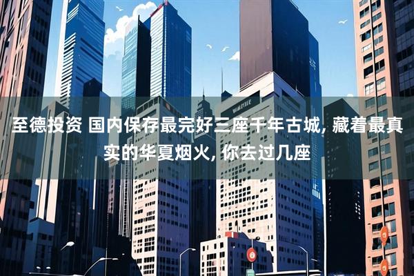 至德投资 国内保存最完好三座千年古城, 藏着最真实的华夏烟火, 你去过几座
