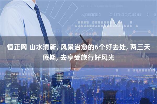 恒正网 山水清新, 风景治愈的6个好去处, 两三天假期, 去享受旅行好风光