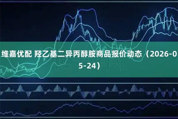 维嘉优配 羟乙基二异丙醇胺商品报价动态（2026-05-24）