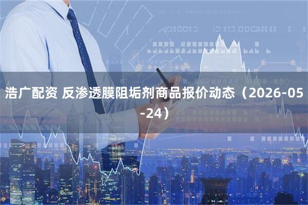 浩广配资 反渗透膜阻垢剂商品报价动态（2026-05-24）